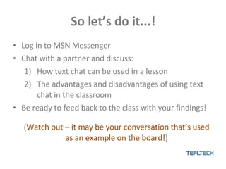 So let’s do it...! Log in to MSN Messenger Chat with a partner and discuss: How text chat can be used in a lesson The advantages and disadvantages of using text chat in the classroom Be ready to feed back to the class with your findings!  ( Watch out – it may be your conversation that’s used as an example on the board! ) 