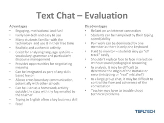 Text Chat – Evaluation Advantages Engaging, motivational and fun! Fairly low-tech and easy to use Many students familiar with the technology  and use it in their free time Realistic and authentic activity Great for analysing language systems – vocabulary, grammar and particularly discourse management Provides opportunities for negotiating meaning Can be integrated as part of any skills based lesson Allows cross boundary communication, potentially with other schools  Can be used as a homework activity outside the class with the log emailed to the teacher Typing in English often a key business skill Free! Disadvantages Reliant on an Internet connection Students can be hampered by their typing speed/ability Pair work can be dominated by one member as there is only one keyboard Hard to monitor – students may go “off track” easily Shouldn’t replace face to face interaction without sound pedagogical reasoning In analysis, it may be difficult to determine the origin of the mistake or error (mistyping or “real” mistake?) In a large group chat, it may be difficult to control the flow and coherence of the conversation Teacher may have to trouble shoot technical problems 