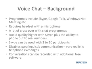 Voice Chat – Background Programmes include Skype, Google Talk, Windows Net Meeting etc Requires headset with a microphone A lot of cross over with chat programmes Audio quality higher with Skype plus the ability to phone out to real numbers Skype can be used with 2 to 10 participants  Disables paralinguistic communication – very realistic telephone exchanges Conversations can be recorded with additional free software 