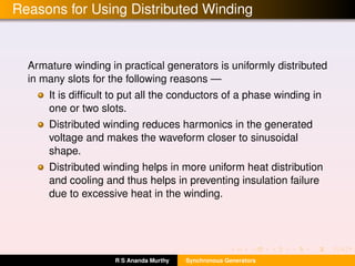 Reasons for Using Distributed Winding
Armature winding in practical generators is uniformly distributed
in many slots for the following reasons —
It is difﬁcult to put all the conductors of a phase winding in
one or two slots.
Distributed winding reduces harmonics in the generated
voltage and makes the waveform closer to sinusoidal
shape.
Distributed winding helps in more uniform heat distribution
and cooling and thus helps in preventing insulation failure
due to excessive heat in the winding.
R S Ananda Murthy Synchronous Generators
 