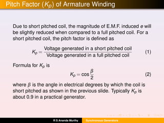 Pitch Factor (Kp) of Armature Winding
Due to short pitched coil, the magnitude of E.M.F. induced e will
be slightly reduced when compared to a full pitched coil. For a
short pitched coil, the pitch factor is deﬁned as
Kp =
Voltage generated in a short pitched coil
Voltage generated in a full pitched coil
(1)
Formula for Kp is
Kp = cos
β
2
(2)
where β is the angle in electrical degrees by which the coil is
short pitched as shown in the previous slide. Typically Kp is
about 0.9 in a practical generator.
R S Ananda Murthy Synchronous Generators
 