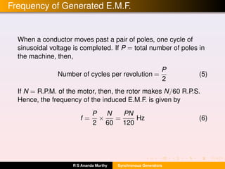 Frequency of Generated E.M.F.
When a conductor moves past a pair of poles, one cycle of
sinusoidal voltage is completed. If P = total number of poles in
the machine, then,
Number of cycles per revolution =
P
2
(5)
If N = R.P.M. of the motor, then, the rotor makes N/60 R.P.S.
Hence, the frequency of the induced E.M.F. is given by
f =
P
2
×
N
60
=
PN
120
Hz (6)
R S Ananda Murthy Synchronous Generators
 