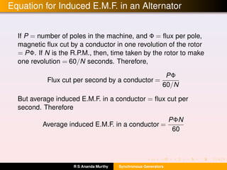 Equation for Induced E.M.F. in an Alternator
If P = number of poles in the machine, and Φ = ﬂux per pole,
magnetic ﬂux cut by a conductor in one revolution of the rotor
= PΦ. If N is the R.P.M., then, time taken by the rotor to make
one revolution = 60/N seconds. Therefore,
Flux cut per second by a conductor =
PΦ
60/N
But average induced E.M.F. in a conductor = ﬂux cut per
second. Therefore
Average induced E.M.F. in a conductor =
PΦN
60
R S Ananda Murthy Synchronous Generators
 