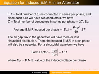 Equation for Induced E.M.F. in an Alternator
If T = total number of turns connected in series per phase, and
since each turn will have two conductors, we have
Z = Total number of conductors in series per phase = 2T. So,
Average E.M.F. induced per phase = |Eav | =
PΦN
60
·2T
The air gap ﬂux in the generator will have more or less
sinusoidal distribution. Then, the induced E.M.F. in each phase
will also be sinusoidal. For a sinusoidal waveform we have
Form Factor =
|Eph|
|Eav |
= 1.11
where Eph = R.M.S. value of the induced voltage per phase.
R S Ananda Murthy Synchronous Generators
 