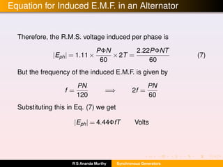 Equation for Induced E.M.F. in an Alternator
Therefore, the R.M.S. voltage induced per phase is
|Eph| = 1.11×
PΦN
60
×2T =
2.22PΦNT
60
(7)
But the frequency of the induced E.M.F. is given by
f =
PN
120
=⇒ 2f =
PN
60
Substituting this in Eq. (7) we get
|Eph| = 4.44ΦfT Volts
R S Ananda Murthy Synchronous Generators
 