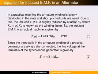 Equation for Induced E.M.F. in an Alternator
In a practical machine the armature winding is evenly
distributed in the slots and short pitched coils are used. Due to
this, the induced E.M.F. is slightly reduced by a factor Kw where
Kw = KpKd is known as the winding factor. So, the induced
E.M.F. in an actual machine is given by
|Eph| = 4.44ΦfTKw Volts (8)
Since the three coils in the armature winding of a practical
generator are always star connected, the line voltage at the
terminals of the synchronous generator is given by
|E| =
√
3×|Eph| (9)
R S Ananda Murthy Synchronous Generators
 
