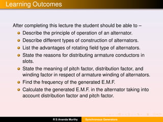 Learning Outcomes
After completing this lecture the student should be able to –
Describe the principle of operation of an alternator.
Describe different types of construction of alternators.
List the advantages of rotating ﬁeld type of alternators.
State the reasons for distributing armature conductors in
slots.
State the meaning of pitch factor, distribution factor, and
winding factor in respect of armature winding of alternators.
Find the frequency of the generated E.M.F.
Calculate the generated E.M.F. in the alternator taking into
account distribution factor and pitch factor.
R S Ananda Murthy Synchronous Generators
 
