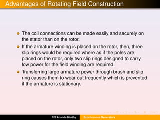 Advantages of Rotating Field Construction
The coil connections can be made easily and securely on
the stator than on the rotor.
If the armature winding is placed on the rotor, then, three
slip rings would be required where as if the poles are
placed on the rotor, only two slip rings designed to carry
low power for the ﬁeld winding are required.
Transferring large armature power through brush and slip
ring causes them to wear out frequently which is prevented
if the armature is stationary.
R S Ananda Murthy Synchronous Generators
 
