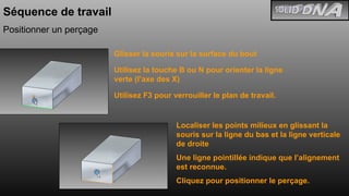 Séquence de travail Positionner un perçage Glisser la souris sur la surface du bout Utilisez la touche B ou N pour orienter la ligne verte (l’axe des X) Utilisez F3 pour verrouiller le plan de travail. Localiser les points milieux en glissant la souris sur la ligne du bas et la ligne verticale de droite Une ligne pointillée indique que l’alignement est reconnue. Cliquez pour positionner le perçage. 