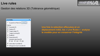 Live rules Gestion des relations 3D (Tolérance géométrique) Une fois la sélection effecuées et un déplacement initié, les « Live Rules »  analyse le modèle pour en conserver l’intégrité 