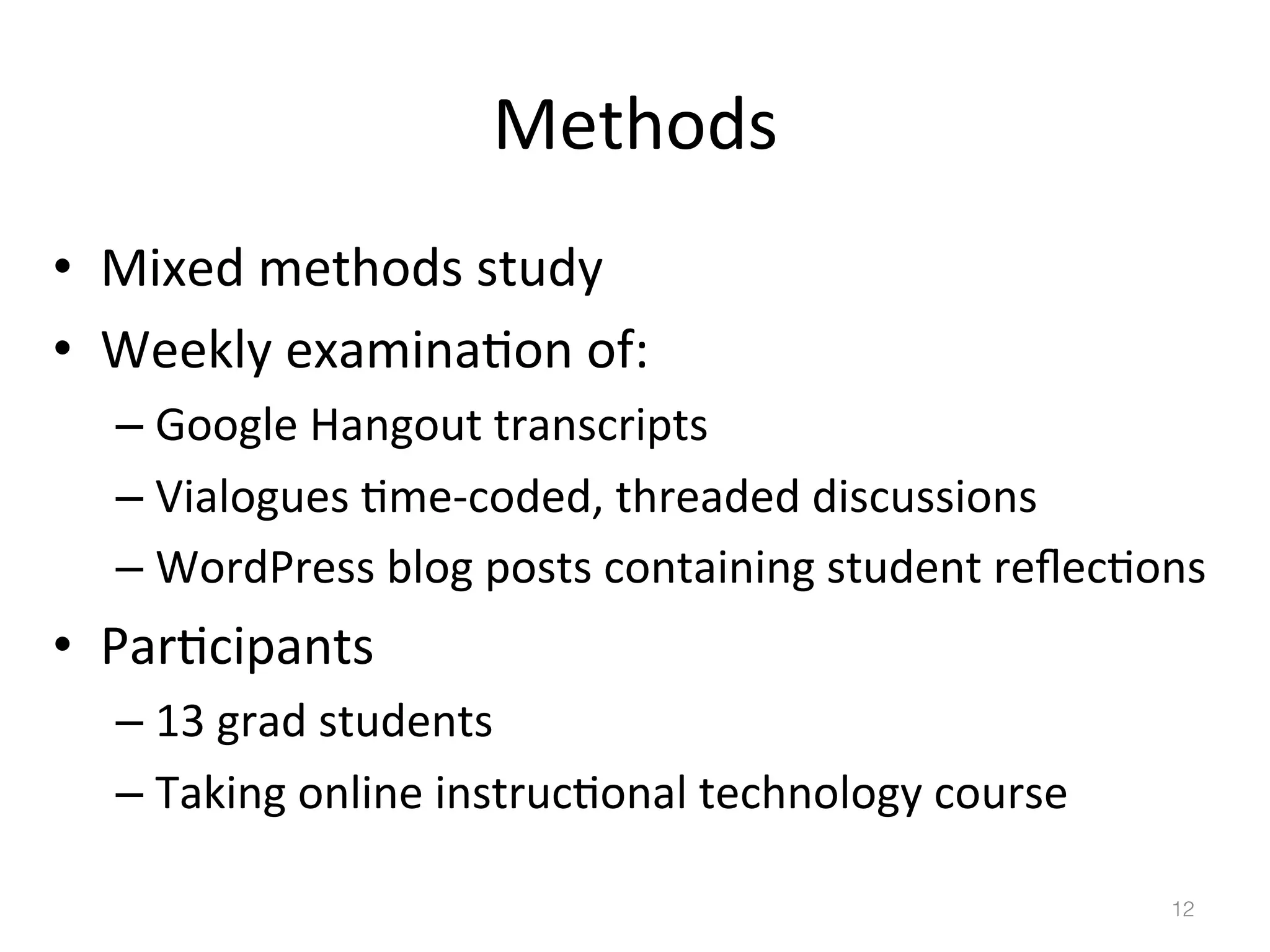 Methods	
  
•  Mixed	
  methods	
  study	
  
•  Weekly	
  examina)on	
  of:	
  
–  Google	
  Hangout	
  transcripts	
  
–  Vialogues	
  )me-­‐coded,	
  threaded	
  discussions	
  
–  WordPress	
  blog	
  posts	
  containing	
  student	
  reﬂec)ons	
  

•  Par)cipants	
  
–  13	
  grad	
  students	
  
–  Taking	
  online	
  instruc)onal	
  technology	
  course	
  
12!

 