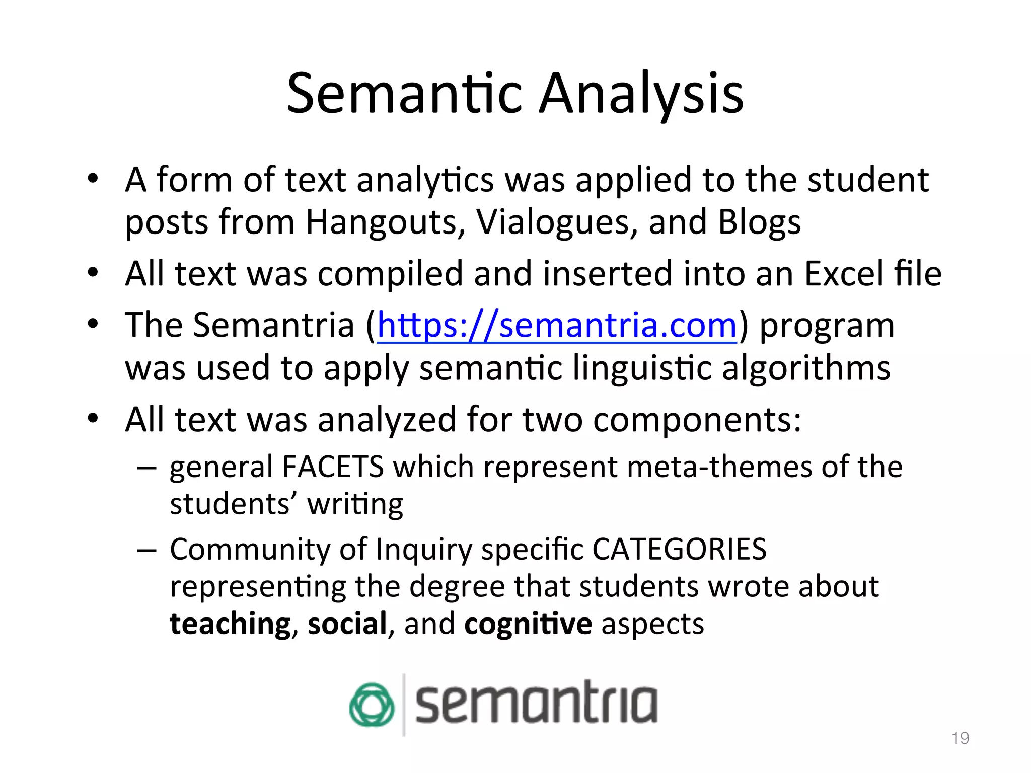 Seman)c	
  Analysis	
  
•  A	
  form	
  of	
  text	
  analy)cs	
  was	
  applied	
  to	
  the	
  student	
  
posts	
  from	
  Hangouts,	
  Vialogues,	
  and	
  Blogs	
  
•  All	
  text	
  was	
  compiled	
  and	
  inserted	
  into	
  an	
  Excel	
  ﬁle	
  
•  The	
  Semantria	
  (hbps://semantria.com)	
  program	
  
was	
  used	
  to	
  apply	
  seman)c	
  linguis)c	
  algorithms	
  	
  
•  All	
  text	
  was	
  analyzed	
  for	
  two	
  components:	
  
–  general	
  FACETS	
  which	
  represent	
  meta-­‐themes	
  of	
  the	
  
students’	
  wri)ng	
  
–  Community	
  of	
  Inquiry	
  speciﬁc	
  CATEGORIES	
  
represen)ng	
  the	
  degree	
  that	
  students	
  wrote	
  about	
  
teaching,	
  social,	
  and	
  cogni5ve	
  aspects	
  	
  

19!

 