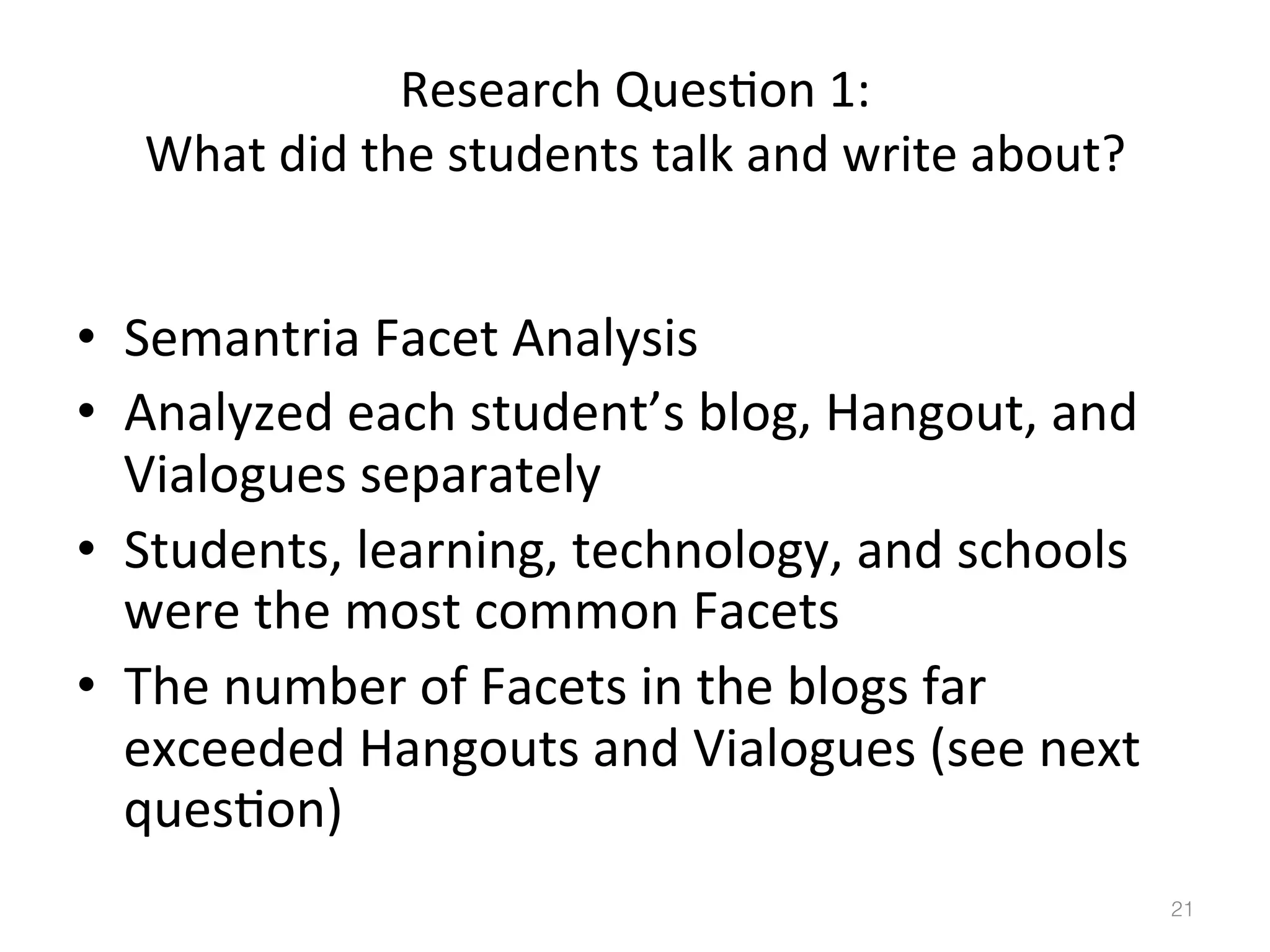 Research	
  Ques)on	
  1:	
  
What	
  did	
  the	
  students	
  talk	
  and	
  write	
  about?	
  

•  Semantria	
  Facet	
  Analysis	
  
•  Analyzed	
  each	
  student’s	
  blog,	
  Hangout,	
  and	
  
Vialogues	
  separately	
  
•  Students,	
  learning,	
  technology,	
  and	
  schools	
  
were	
  the	
  most	
  common	
  Facets	
  
•  The	
  number	
  of	
  Facets	
  in	
  the	
  blogs	
  far	
  
exceeded	
  Hangouts	
  and	
  Vialogues	
  (see	
  next	
  
ques)on)	
  
21!

 