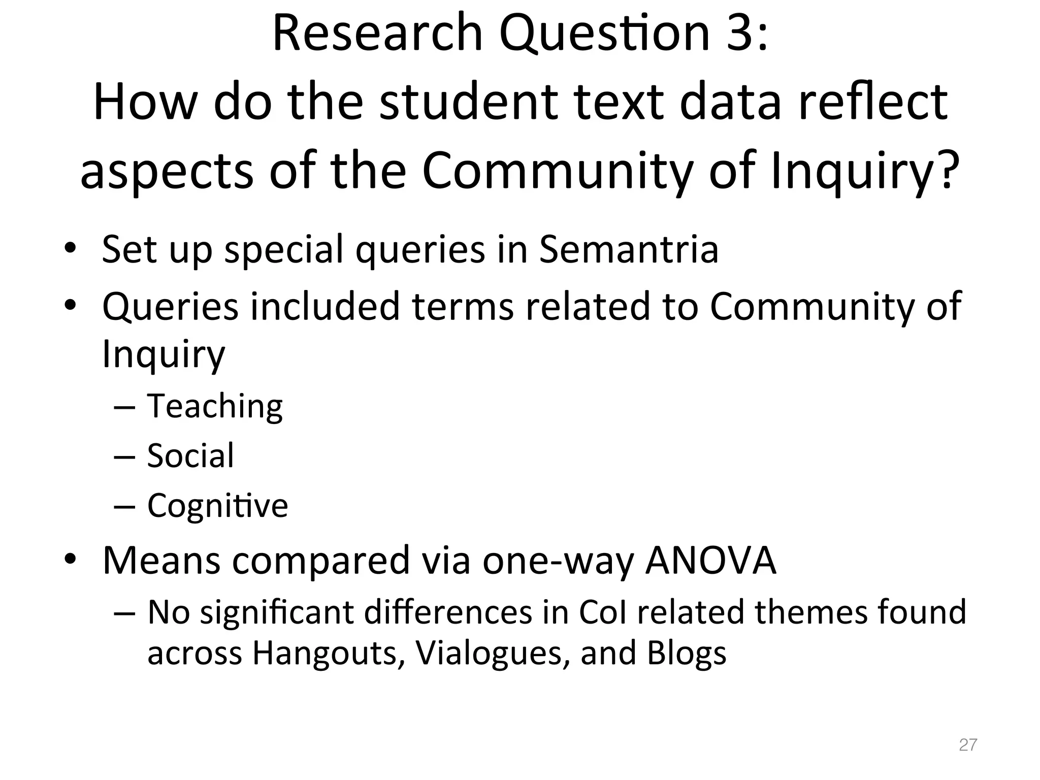 Research	
  Ques)on	
  3:	
  
How	
  do	
  the	
  student	
  text	
  data	
  reﬂect	
  
aspects	
  of	
  the	
  Community	
  of	
  Inquiry?	
  
•  Set	
  up	
  special	
  queries	
  in	
  Semantria	
  	
  
•  Queries	
  included	
  terms	
  related	
  to	
  Community	
  of	
  
Inquiry	
  
–  Teaching	
  
–  Social	
  
–  Cogni)ve	
  

•  Means	
  compared	
  via	
  one-­‐way	
  ANOVA	
  
–  No	
  signiﬁcant	
  diﬀerences	
  in	
  CoI	
  related	
  themes	
  found	
  
across	
  Hangouts,	
  Vialogues,	
  and	
  Blogs	
  	
  
27!

 