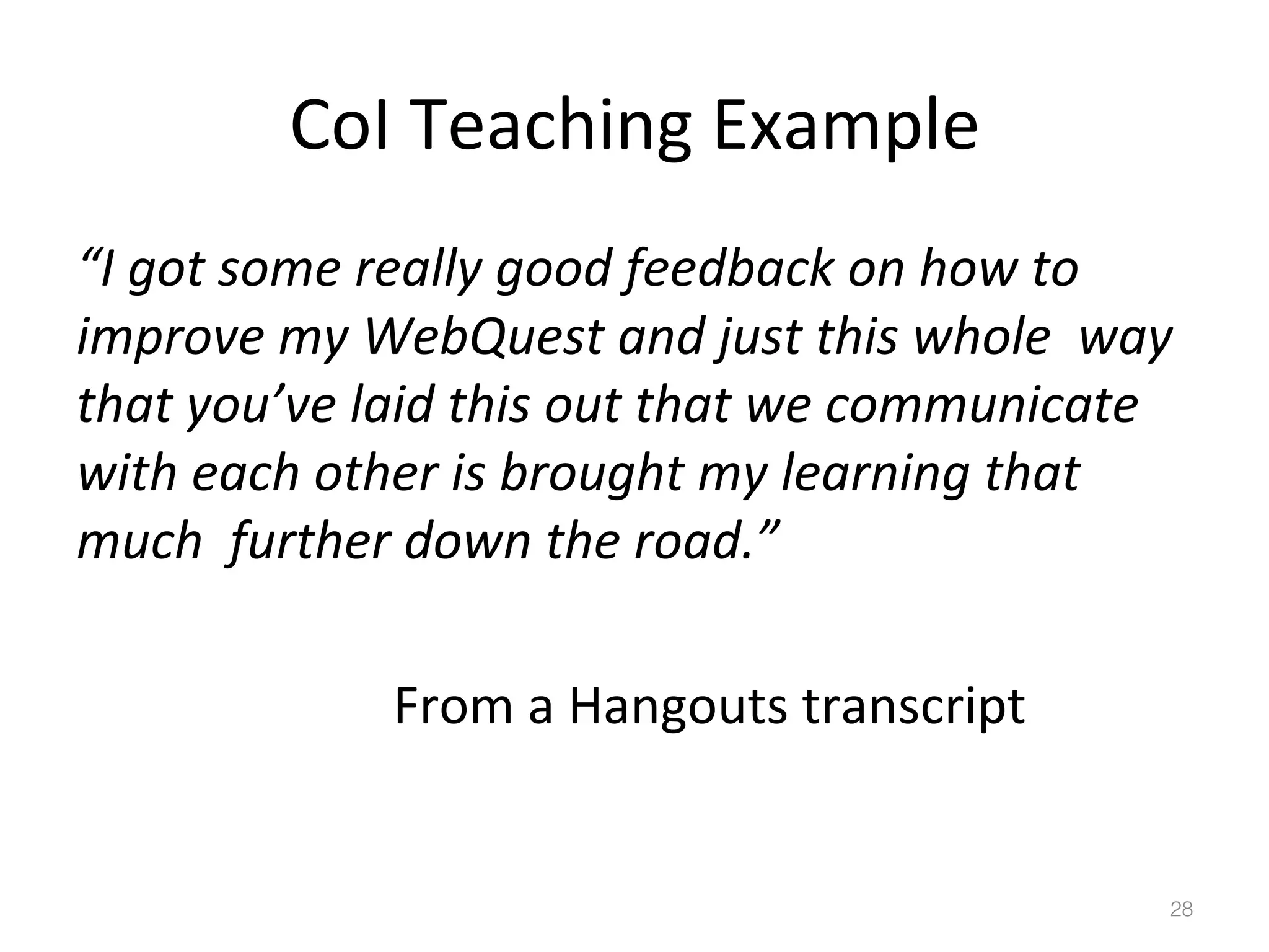 CoI	
  Teaching	
  Example	
  
“I	
  got	
  some	
  really	
  good	
  feedback	
  on	
  how	
  to	
  	
  
improve	
  my	
  WebQuest	
  and	
  just	
  this	
  whole	
  	
  way	
  
that	
  you’ve	
  laid	
  this	
  out	
  that	
  we	
  communicate	
  
with	
  each	
  other	
  is	
  brought	
  my	
  learning	
  that	
  
much	
  	
  further	
  down	
  the	
  road.”	
  
	
   	
   	
   	
   	
  	
  
	
   	
   	
   	
   	
  From	
  a	
  Hangouts	
  transcript	
  

28!

 