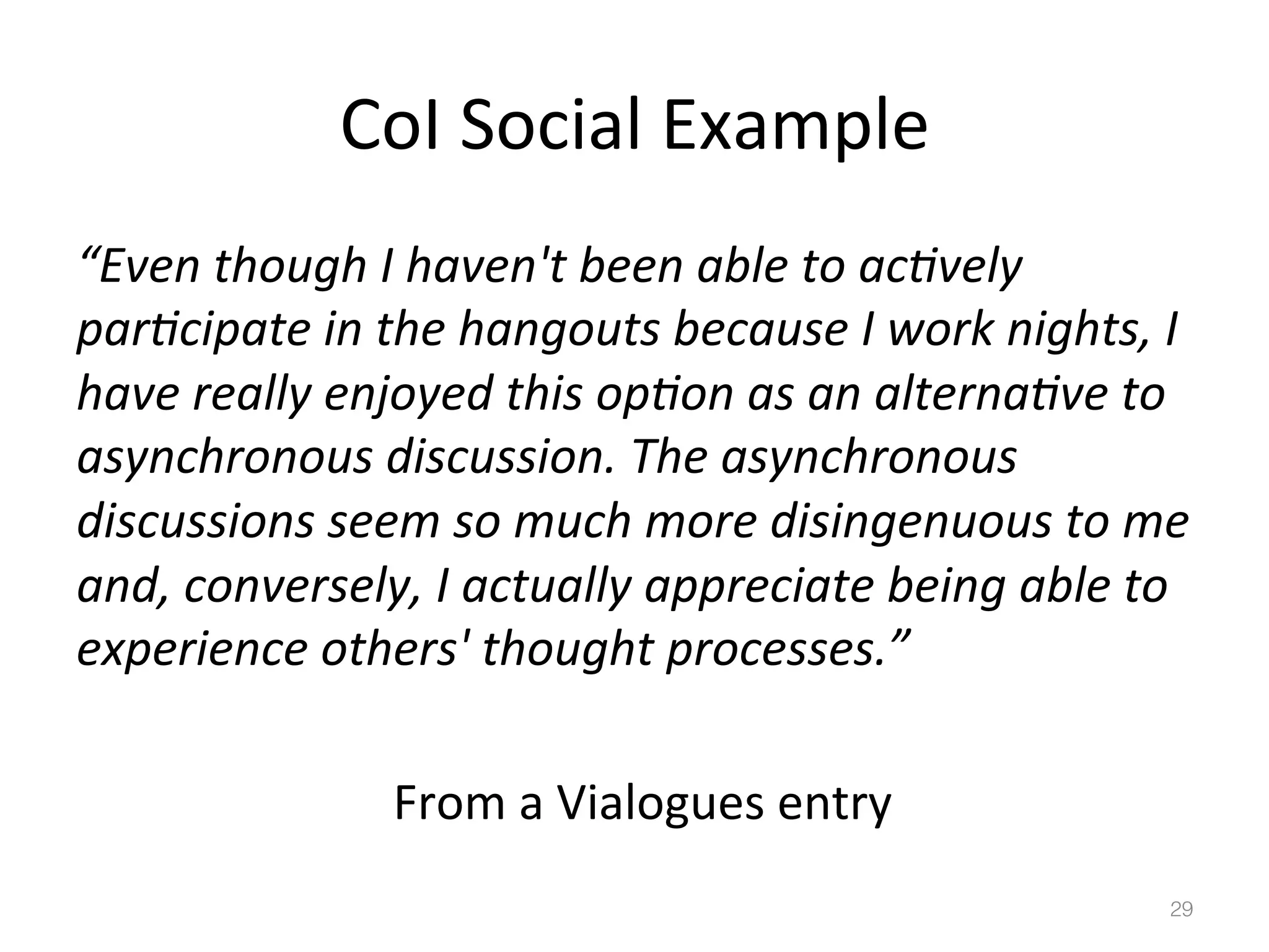 CoI	
  Social	
  Example	
  
“Even	
  though	
  I	
  haven't	
  been	
  able	
  to	
  acBvely	
  
parBcipate	
  in	
  the	
  hangouts	
  because	
  I	
  work	
  nights,	
  I	
  
have	
  really	
  enjoyed	
  this	
  opBon	
  as	
  an	
  alternaBve	
  to	
  
asynchronous	
  discussion.	
  The	
  asynchronous	
  
discussions	
  seem	
  so	
  much	
  more	
  disingenuous	
  to	
  me	
  
and,	
  conversely,	
  I	
  actually	
  appreciate	
  being	
  able	
  to	
  
experience	
  others'	
  thought	
  processes.”	
  
	
   	
   	
   	
   	
  From	
  a	
  Vialogues	
  entry	
  
29!

 