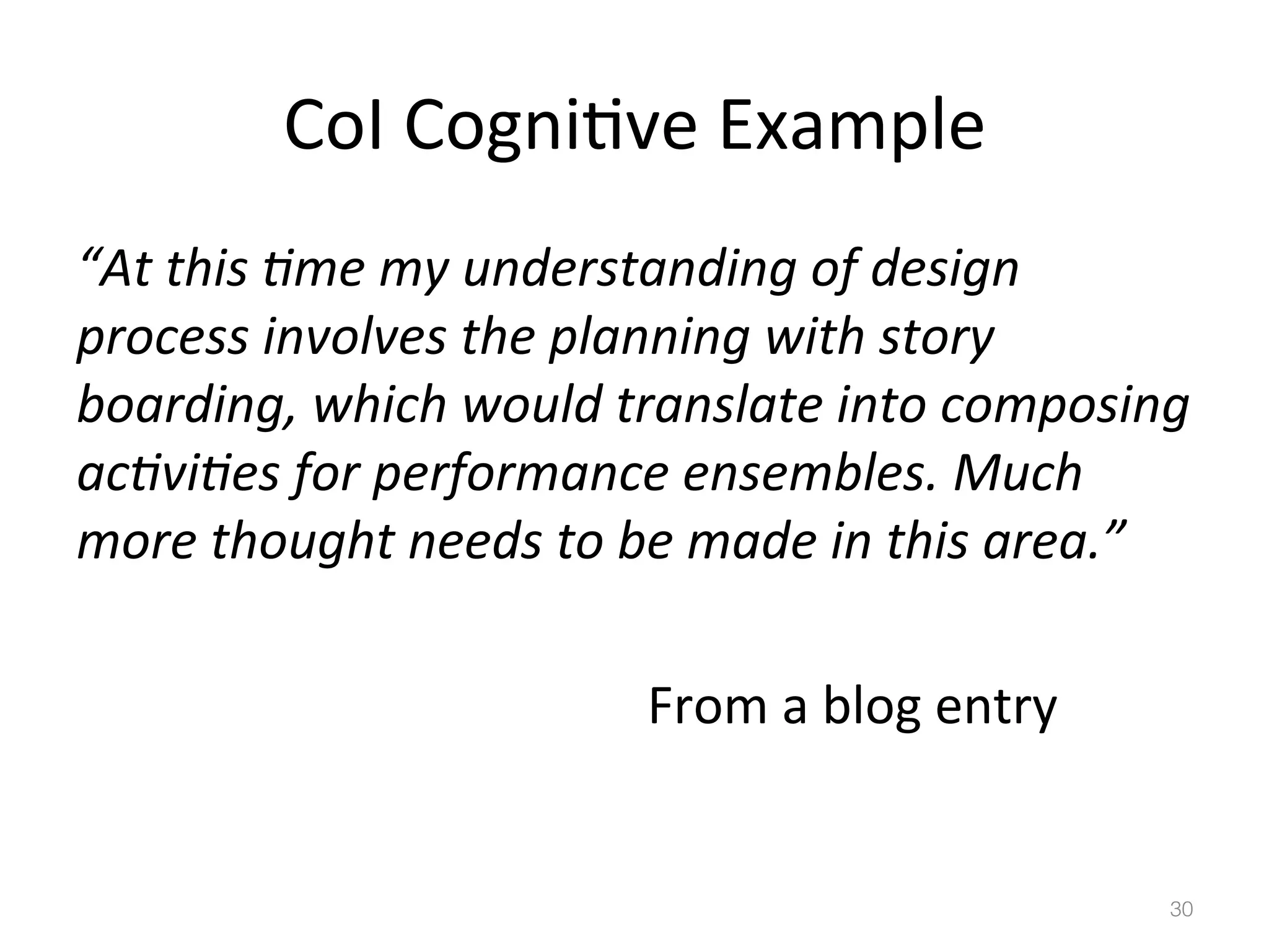 CoI	
  Cogni)ve	
  Example	
  
“At	
  this	
  Bme	
  my	
  understanding	
  of	
  design	
  
process	
  involves	
  the	
  planning	
  with	
  story	
  
boarding,	
  which	
  would	
  translate	
  into	
  composing	
  
acBviBes	
  for	
  performance	
  ensembles.	
  Much	
  
more	
  thought	
  needs	
  to	
  be	
  made	
  in	
  this	
  area.”	
  
	
   	
   	
   	
   	
   	
   	
   	
   	
  From	
  a	
  blog	
  entry	
  

30!

 