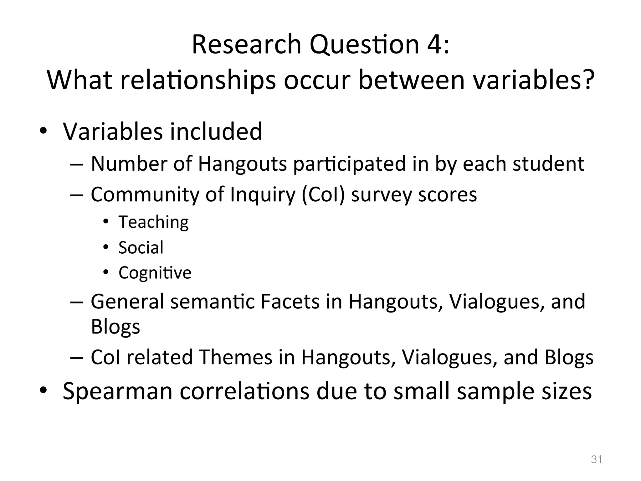 Research	
  Ques)on	
  4:	
  	
  
What	
  rela)onships	
  occur	
  between	
  variables?	
  
•  Variables	
  included	
  
–  Number	
  of	
  Hangouts	
  par)cipated	
  in	
  by	
  each	
  student	
  
–  Community	
  of	
  Inquiry	
  (CoI)	
  survey	
  scores	
  
•  Teaching	
  
•  Social	
  
•  Cogni)ve	
  

–  General	
  seman)c	
  Facets	
  in	
  Hangouts,	
  Vialogues,	
  and	
  
Blogs	
  
–  CoI	
  related	
  Themes	
  in	
  Hangouts,	
  Vialogues,	
  and	
  Blogs	
  

•  Spearman	
  correla)ons	
  due	
  to	
  small	
  sample	
  sizes	
  
31!

 