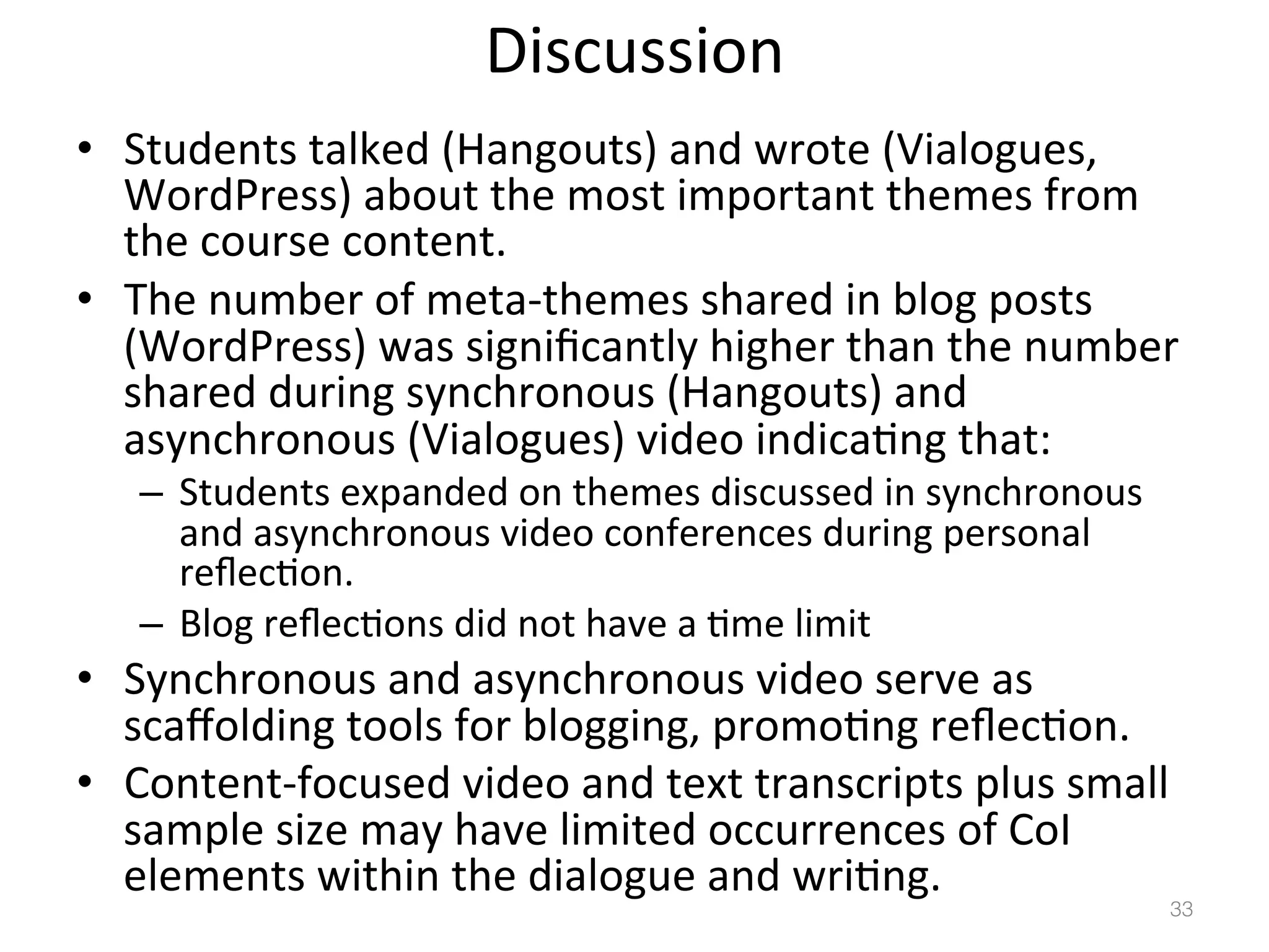Discussion	
  
•  Students	
  talked	
  (Hangouts)	
  and	
  wrote	
  (Vialogues,	
  
WordPress)	
  about	
  the	
  most	
  important	
  themes	
  from	
  
the	
  course	
  content.	
  
•  The	
  number	
  of	
  meta-­‐themes	
  shared	
  in	
  blog	
  posts	
  
(WordPress)	
  was	
  signiﬁcantly	
  higher	
  than	
  the	
  number	
  
shared	
  during	
  synchronous	
  (Hangouts)	
  and	
  
asynchronous	
  (Vialogues)	
  video	
  indica)ng	
  that:	
  
–  Students	
  expanded	
  on	
  themes	
  discussed	
  in	
  synchronous	
  
and	
  asynchronous	
  video	
  conferences	
  during	
  personal	
  
reﬂec)on.	
  
–  Blog	
  reﬂec)ons	
  did	
  not	
  have	
  a	
  )me	
  limit	
  	
  	
  

•  Synchronous	
  and	
  asynchronous	
  video	
  serve	
  as	
  
scaﬀolding	
  tools	
  for	
  blogging,	
  promo)ng	
  reﬂec)on.	
  
•  Content-­‐focused	
  video	
  and	
  text	
  transcripts	
  plus	
  small	
  
sample	
  size	
  may	
  have	
  limited	
  occurrences	
  of	
  CoI	
  
elements	
  within	
  the	
  dialogue	
  and	
  wri)ng.	
  

33!

 