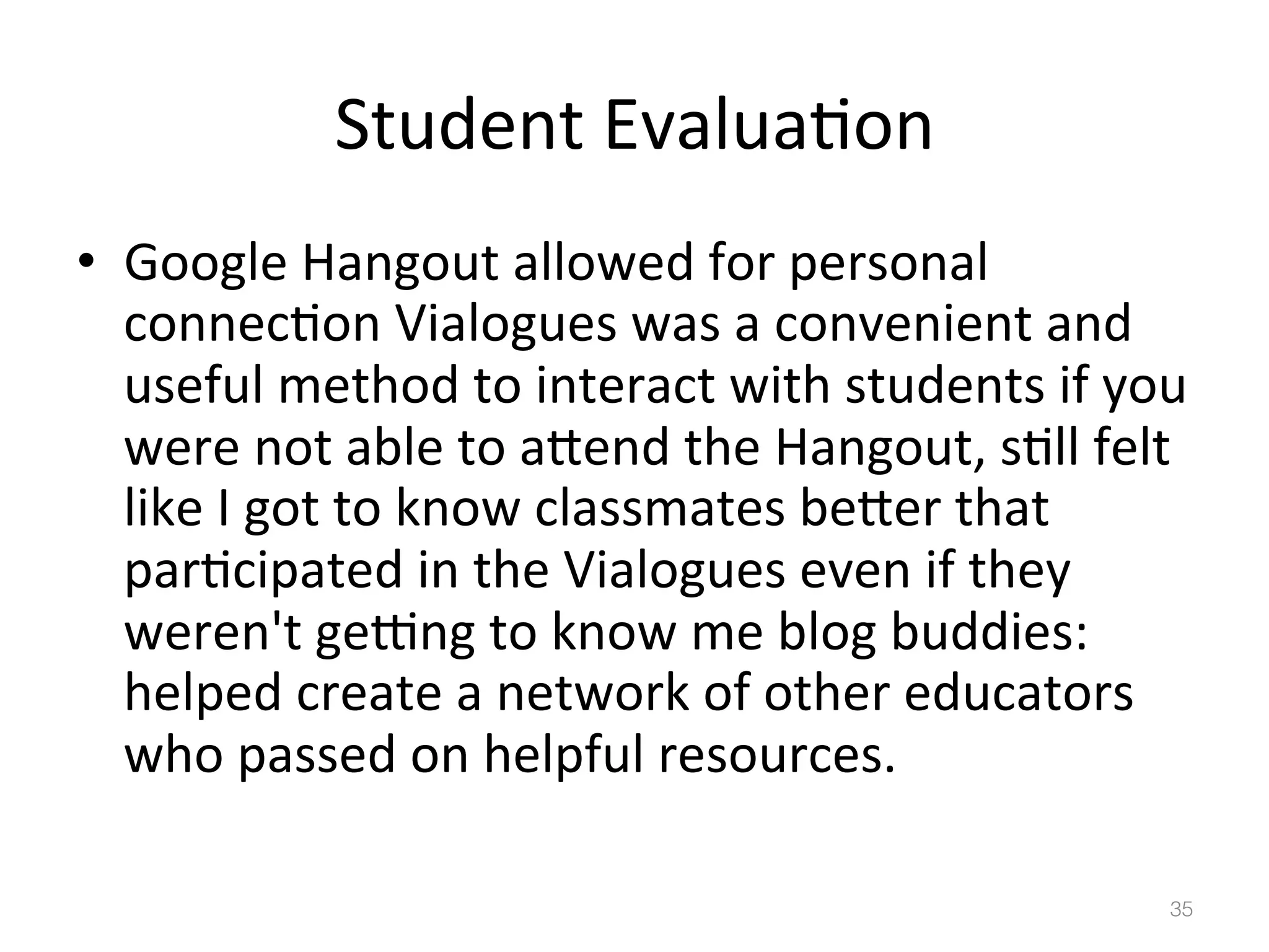 Student	
  Evalua)on	
  
•  Google	
  Hangout	
  allowed	
  for	
  personal	
  
connec)on	
  Vialogues	
  was	
  a	
  convenient	
  and	
  
useful	
  method	
  to	
  interact	
  with	
  students	
  if	
  you	
  
were	
  not	
  able	
  to	
  abend	
  the	
  Hangout,	
  s)ll	
  felt	
  
like	
  I	
  got	
  to	
  know	
  classmates	
  beber	
  that	
  
par)cipated	
  in	
  the	
  Vialogues	
  even	
  if	
  they	
  
weren't	
  gejng	
  to	
  know	
  me	
  blog	
  buddies:	
  
helped	
  create	
  a	
  network	
  of	
  other	
  educators	
  
who	
  passed	
  on	
  helpful	
  resources.	
  	
  
35!

 