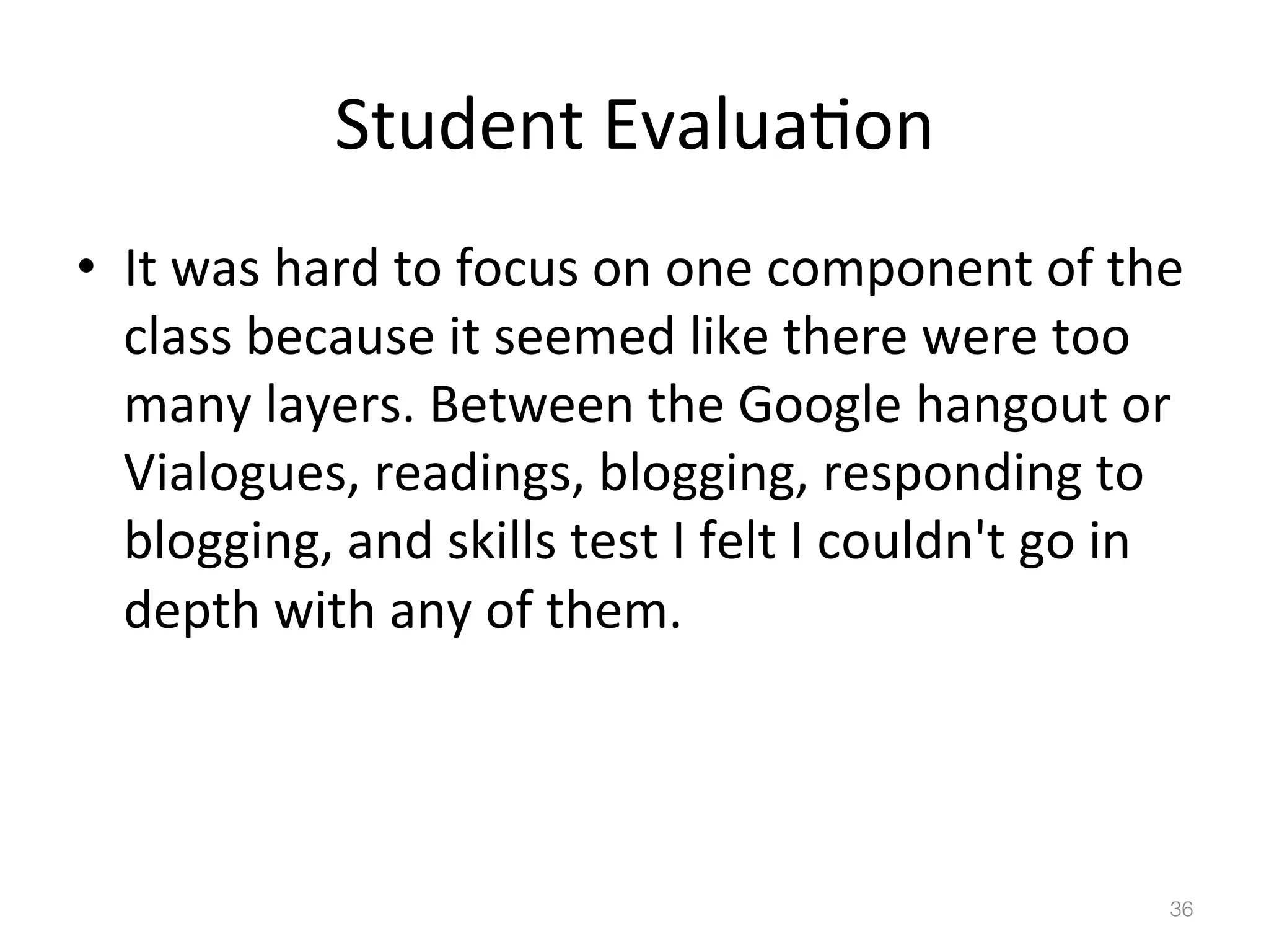 Student	
  Evalua)on	
  
•  It	
  was	
  hard	
  to	
  focus	
  on	
  one	
  component	
  of	
  the	
  
class	
  because	
  it	
  seemed	
  like	
  there	
  were	
  too	
  
many	
  layers.	
  Between	
  the	
  Google	
  hangout	
  or	
  
Vialogues,	
  readings,	
  blogging,	
  responding	
  to	
  
blogging,	
  and	
  skills	
  test	
  I	
  felt	
  I	
  couldn't	
  go	
  in	
  
depth	
  with	
  any	
  of	
  them.	
  

36!

 