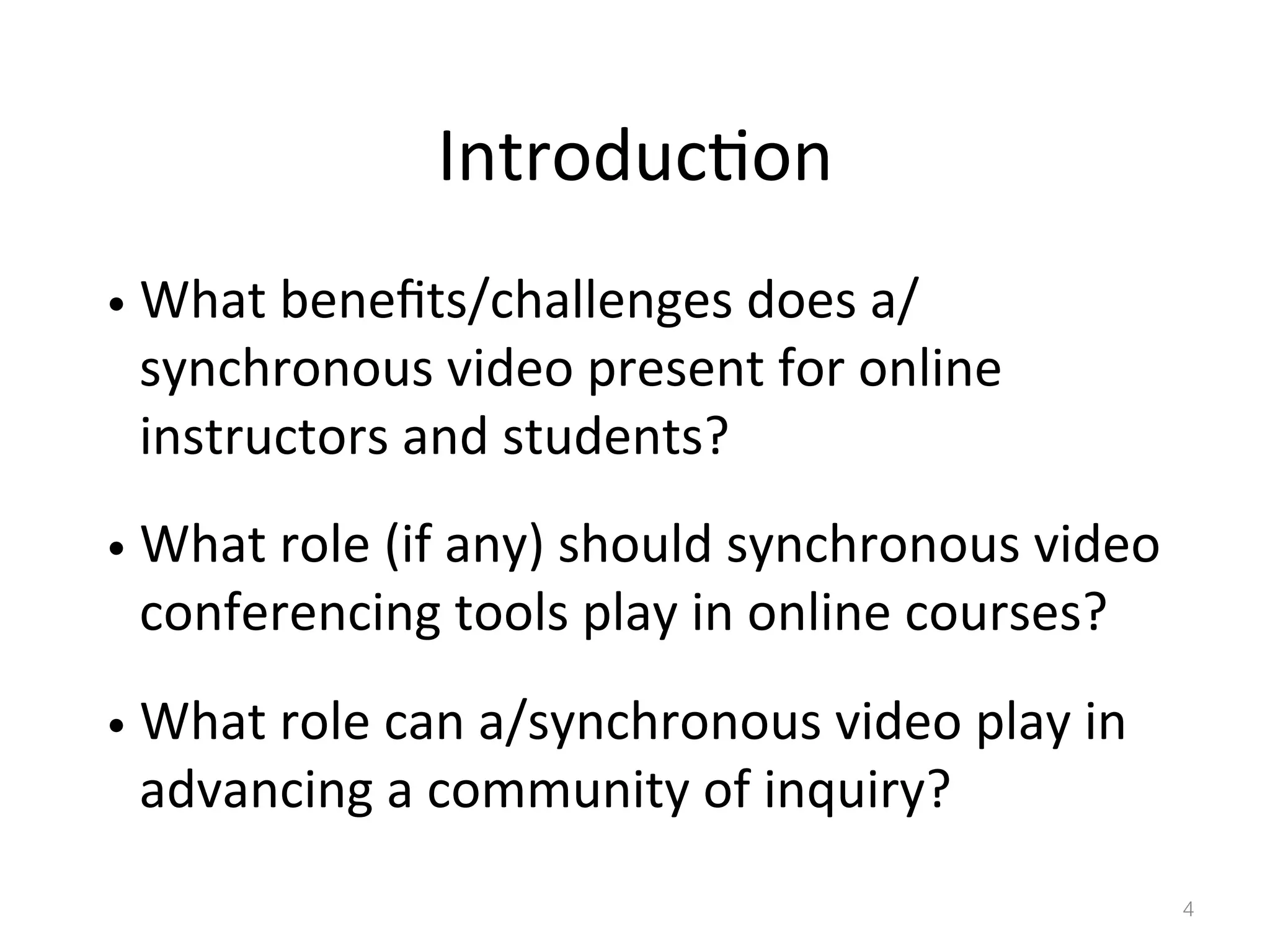 Introduc)on	
  
•  What	
  beneﬁts/challenges	
  does	
  a/

synchronous	
  video	
  present	
  for	
  online	
  
instructors	
  and	
  students?	
  	
  

•  What	
  role	
  (if	
  any)	
  should	
  synchronous	
  video	
  

conferencing	
  tools	
  play	
  in	
  online	
  courses?	
  

•  What	
  role	
  can	
  a/synchronous	
  video	
  play	
  in	
  

advancing	
  a	
  community	
  of	
  inquiry?	
  

4!

 