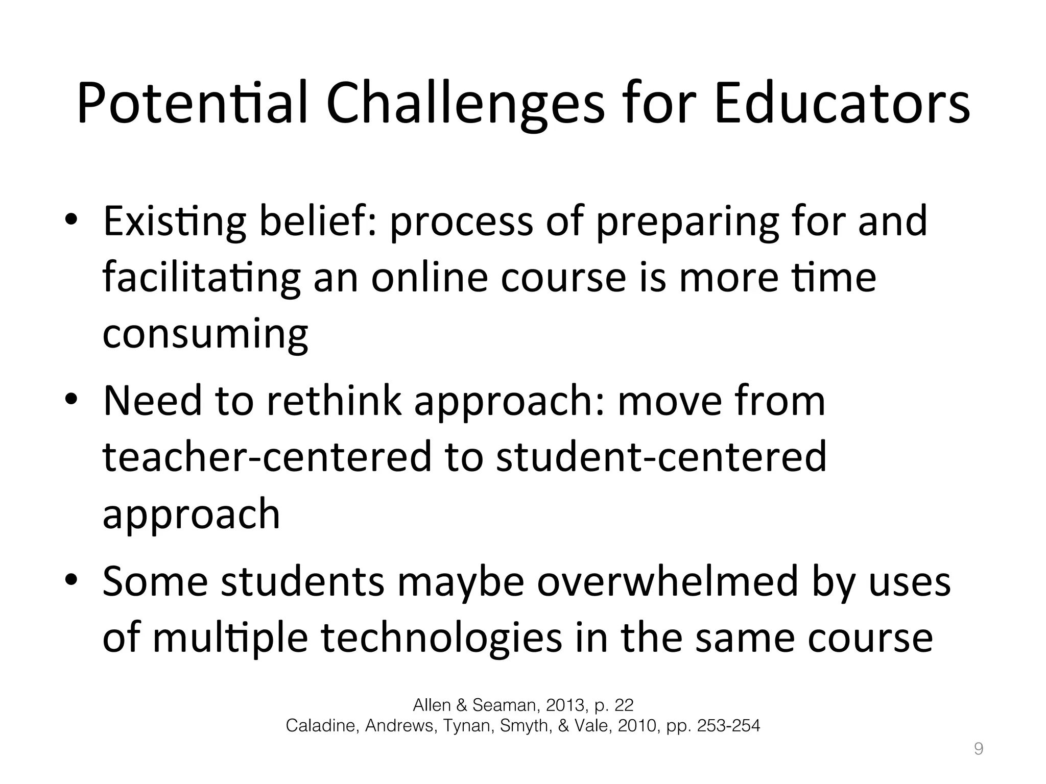 Poten)al	
  Challenges	
  for	
  Educators	
  
•  Exis)ng	
  belief:	
  process	
  of	
  preparing	
  for	
  and	
  
facilita)ng	
  an	
  online	
  course	
  is	
  more	
  )me	
  
consuming	
  	
  
•  Need	
  to	
  rethink	
  approach:	
  move	
  from	
  
teacher-­‐centered	
  to	
  student-­‐centered	
  
approach	
  
•  Some	
  students	
  maybe	
  overwhelmed	
  by	
  uses	
  
of	
  mul)ple	
  technologies	
  in	
  the	
  same	
  course	
  
Allen & Seaman, 2013, p. 22!
Caladine, Andrews, Tynan, Smyth, & Vale, 2010, pp. 253-254!
9!

 