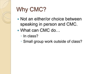 Why CMC?
 Not an either/or choice between
  speaking in person and CMC.
 What can CMC do…
    ◦ In class?
    ◦ Small group work outside of class?
 