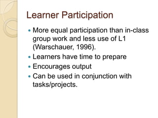 Learner Participation
 More equal participation than in-class
  group work and less use of L1
  (Warschauer, 1996).
 Learners have time to prepare
 Encourages output
 Can be used in conjunction with
  tasks/projects.
 