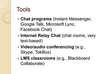 Tools
 Chat programs (Instant Messenger,
  Google Talk, Microsoft Lync,
  Facebook Chat)
 Internet Relay Chat (chat rooms, very
  text-based)
 Video/audio conferencing (e.g.,
  Skype, TokBox)
 LMS classrooms (e.g., Blackboard
  Collaborate)
 