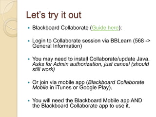 Let’s try it out
   Blackboard Collaborate (Guide here):

   Login to Collaborate session via BBLearn (568 ->
    General Information)

   You may need to install Collaborate/update Java.
    Asks for Admin authorization, just cancel (should
    still work)

   Or join via mobile app (Blackboard Collaborate
    Mobile in iTunes or Google Play).

   You will need the Blackboard Mobile app AND
    the Blackboard Collaborate app to use it.
 