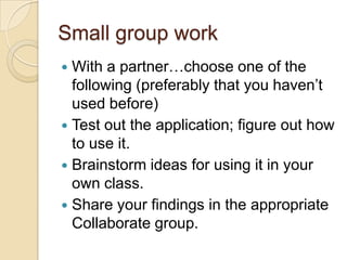 Small group work
 With a partner…choose one of the
  following (preferably that you haven’t
  used before)
 Test out the application; figure out how
  to use it.
 Brainstorm ideas for using it in your
  own class.
 Share your findings in the appropriate
  Collaborate group.
 
