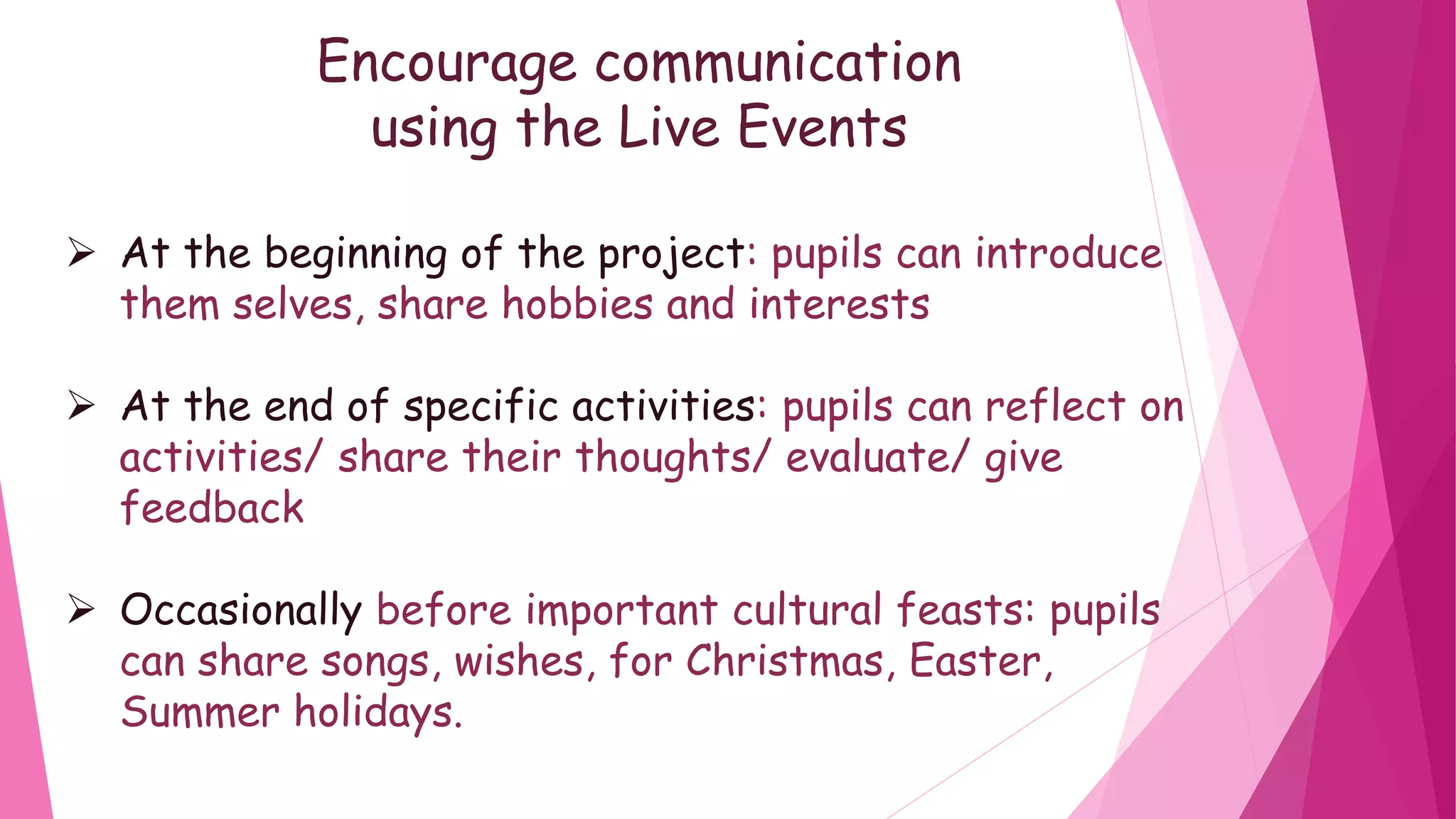 Encourage communication
using the Live Events
At the beginning of the project: pupils can introduce
them selves, share hobbies and interests
At the end of specific activities: pupils can reflect on
activities/ share their thoughts/ evaluate/ give
feedback
Occasionally before important cultural feasts: pupils
can share songs, wishes, for Christmas, Easter,
Summer holidays.