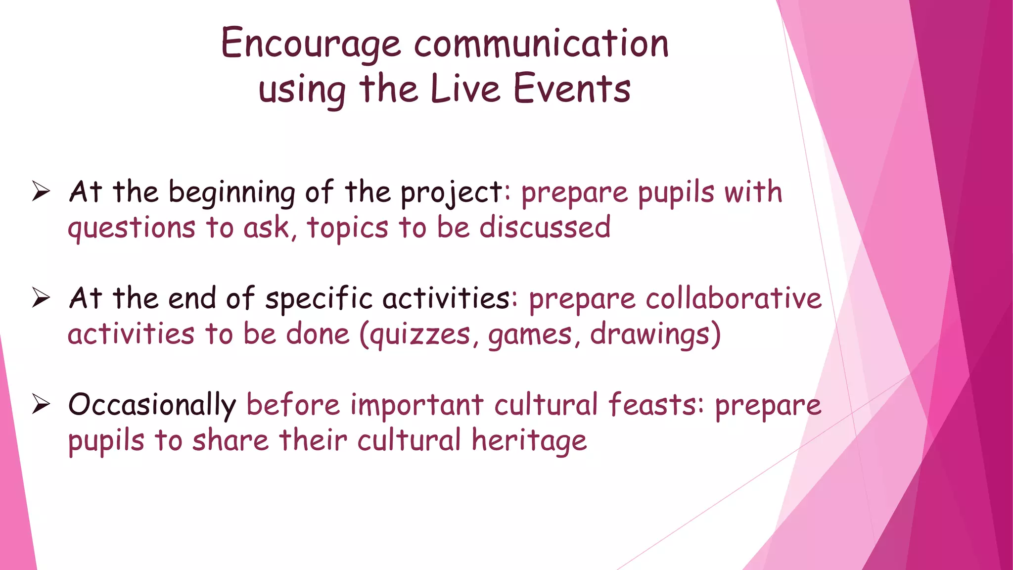 Encourage communication
using the Live Events
At the beginning of the project: prepare pupils with
questions to ask, topics to be discussed
At the end of specific activities: prepare collaborative
activities to be done (quizzes, games, drawings)
Occasionally before important cultural feasts: prepare
pupils to share their cultural heritage