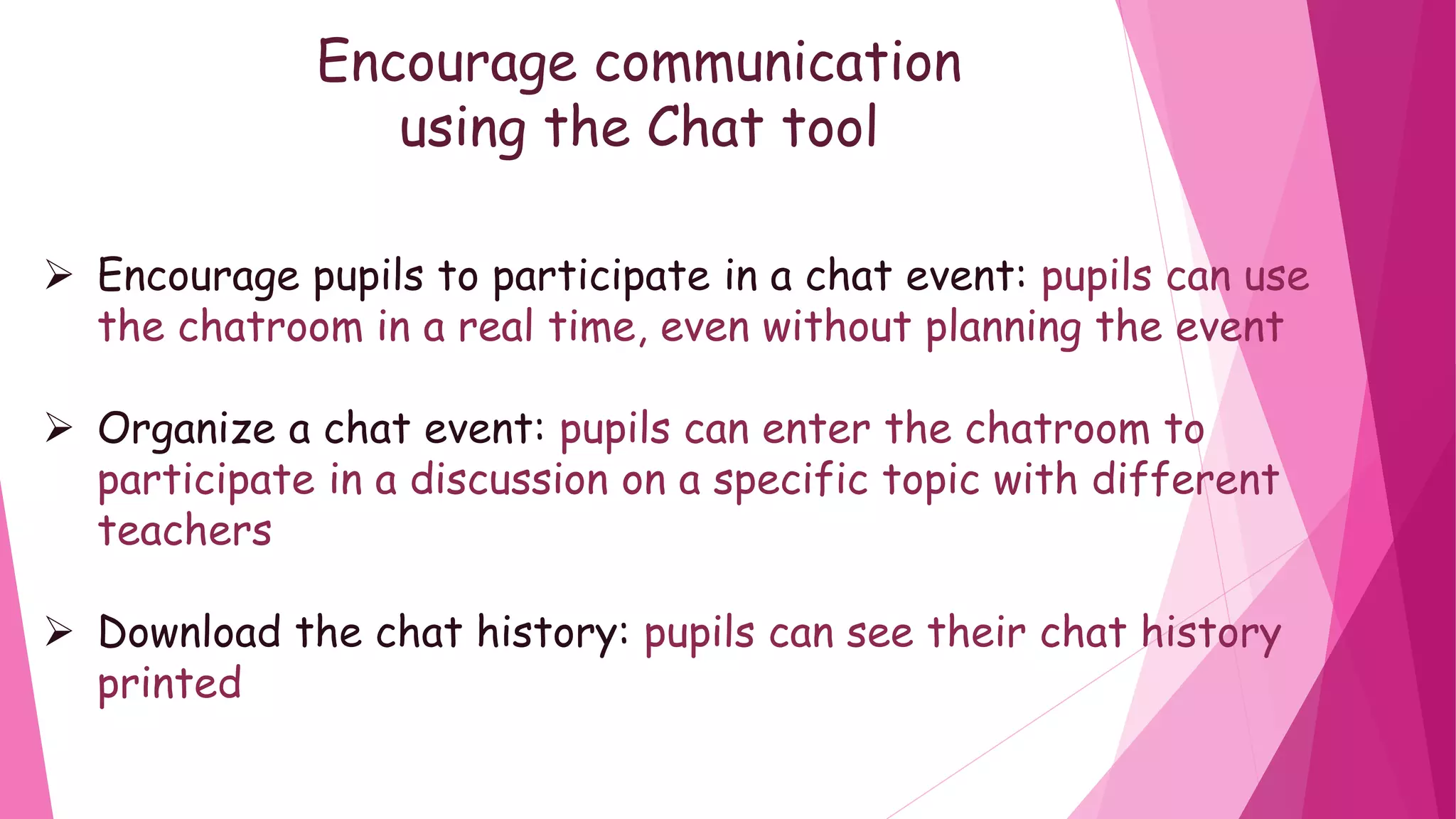 Encourage communication
using the Chat tool
Encourage pupils to participate in a chat event: pupils can use
the chatroom in a real time, even without planning the event
Organize a chat event: pupils can enter the chatroom to
participate in a discussion on a specific topic with different
teachers
Download the chat history: pupils can see their chat history
printed