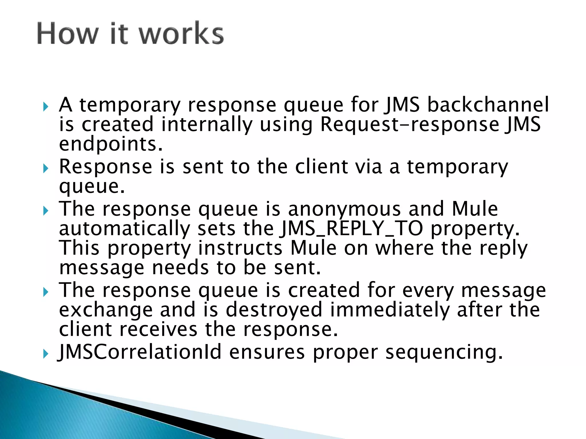  A temporary response queue for JMS backchannel
is created internally using Request-response JMS
endpoints.
 Response is sent to the client via a temporary
queue.
 The response queue is anonymous and Mule
automatically sets the JMS_REPLY_TO property.
This property instructs Mule on where the reply
message needs to be sent.
 The response queue is created for every message
exchange and is destroyed immediately after the
client receives the response.
 JMSCorrelationId ensures proper sequencing.
 