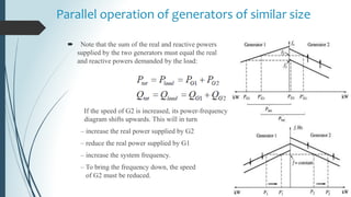 Parallel operation of generators of similar size
 Note that the sum of the real and reactive powers
supplied by the two generators must equal the real
and reactive powers demanded by the load:
If the speed of G2 is increased, its power-frequency
diagram shifts upwards. This will in turn
– increase the real power supplied by G2
– reduce the real power supplied by G1
– increase the system frequency.
– To bring the frequency down, the speed
of G2 must be reduced.
 