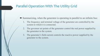 Parallel Operation With The Utility Grid
 Summarizing, when the generator is operating in parallel to an infinite bus:
1. The frequency and terminal voltage of the generator are controlled by the
system to which it is connected.
2. The governor set points of the generator control the real power supplied by
the generator to the system.
3. The generator’s field current controls the reactive power supplied by the
generator to the system.
 