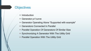 Objectives
 Introduction
 Generator p-f curve
 Generator Operating Alone “Supported with example”
 Generators Connected In Parallel
 Parallel Operation Of Generators Of Similar Size
 Synchronizing A Generator With The Utility Grid
 Parallel Operation With The Utility Grid
 