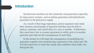 Introduction
Synchronous machines are the commonly used generators especially
for large power systems, such as turbine generators and hydroelectric
generators in the grid power supply.
As a result of their huge importance, power engineers must study
their structure and principle of operation and they must be able to
analyze, maintain, and control them in a way or another . Furthermore
they must know how to connect generators to utility grid or to another
generator and what are the consequences of such thing
In this lecture we will study the consequences of paralleling two
generators together and synchronizing a generator to the utility grid. We
will also learn how to return the steady state condition when loads vary
during the day
 
