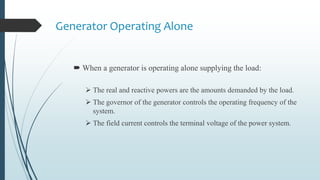 Generator Operating Alone
 When a generator is operating alone supplying the load:
 The real and reactive powers are the amounts demanded by the load.
 The governor of the generator controls the operating frequency of the
system.
 The field current controls the terminal voltage of the power system.
 