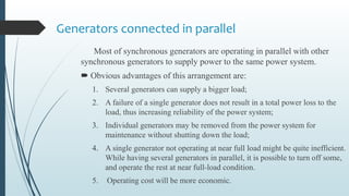 Generators connected in parallel
Most of synchronous generators are operating in parallel with other
synchronous generators to supply power to the same power system.
 Obvious advantages of this arrangement are:
1. Several generators can supply a bigger load;
2. A failure of a single generator does not result in a total power loss to the
load, thus increasing reliability of the power system;
3. Individual generators may be removed from the power system for
maintenance without shutting down the load;
4. A single generator not operating at near full load might be quite inefficient.
While having several generators in parallel, it is possible to turn off some,
and operate the rest at near full-load condition.
5. Operating cost will be more economic.
 