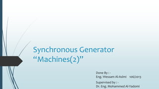 Synchronous Generator
“Machines(2)”
Done By : -
Eng. Wessam Al-Aslmi 106/2013
Supervised by : -
Dr. Eng. Mohammed Al-Yadomi
 