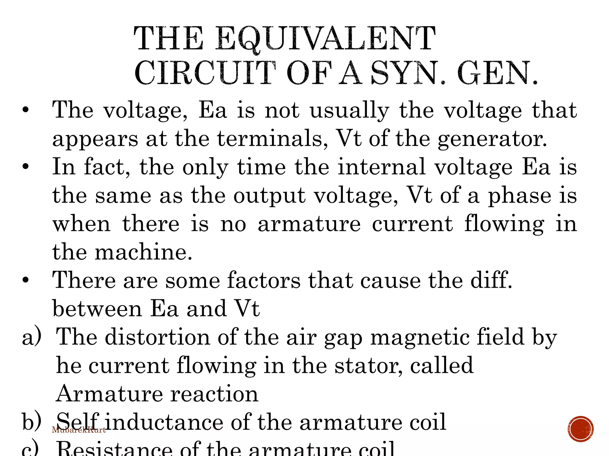 • The voltage, Ea is not usually the voltage that
appears at the terminals, Vt of the generator.
• In fact, the only time the internal voltage Ea is
the same as the output voltage, Vt of a phase is
when there is no armature current flowing in
the machine.
• There are some factors that cause the diff.
between Ea and Vt
a) The distortion of the air gap magnetic field by
he current flowing in the stator, called
Armature reaction
b) Self inductance of the armature coilMubarekKurt
 