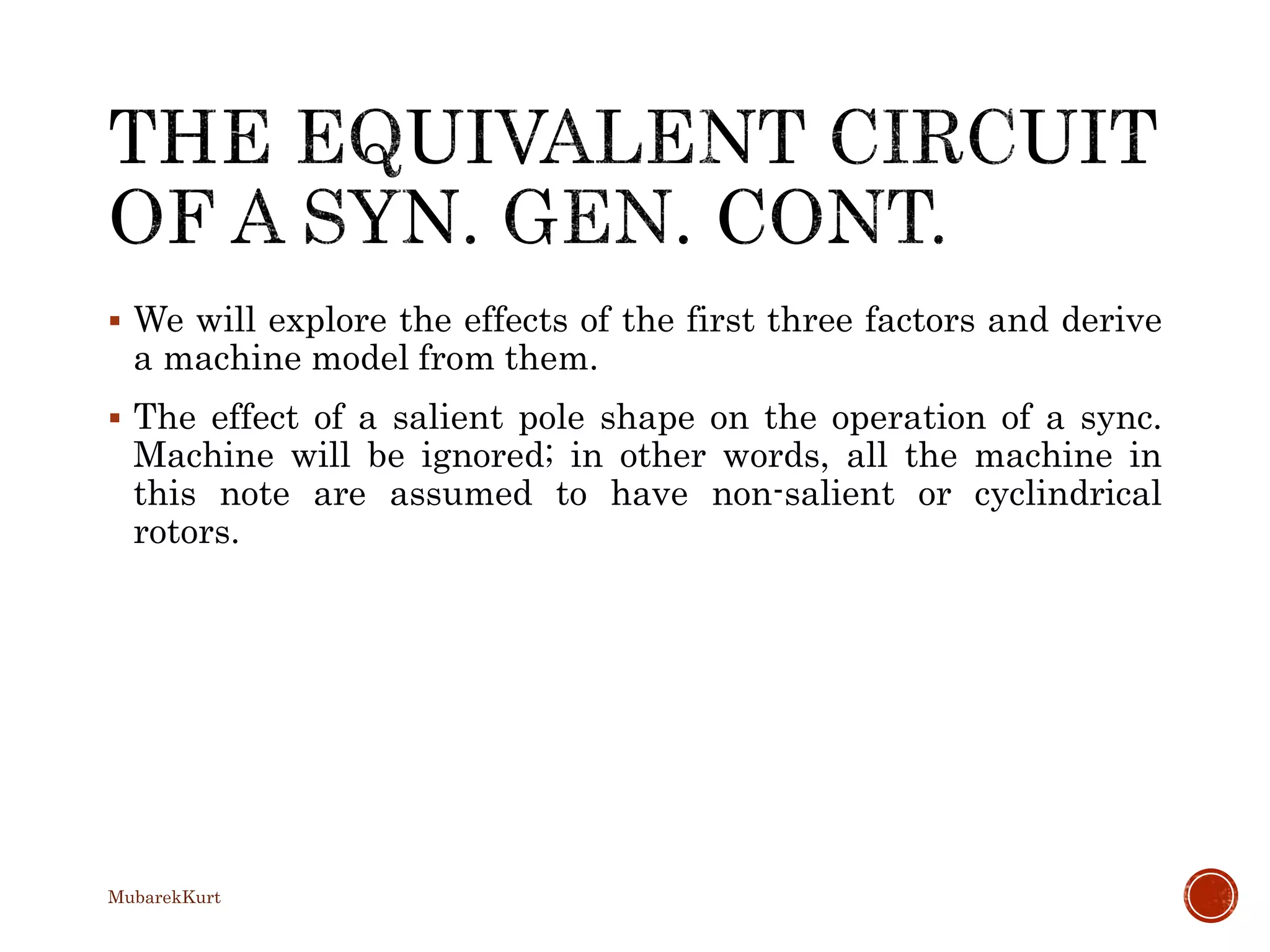  We will explore the effects of the first three factors and derive
a machine model from them.
 The effect of a salient pole shape on the operation of a sync.
Machine will be ignored; in other words, all the machine in
this note are assumed to have non-salient or cyclindrical
rotors.
MubarekKurt
 