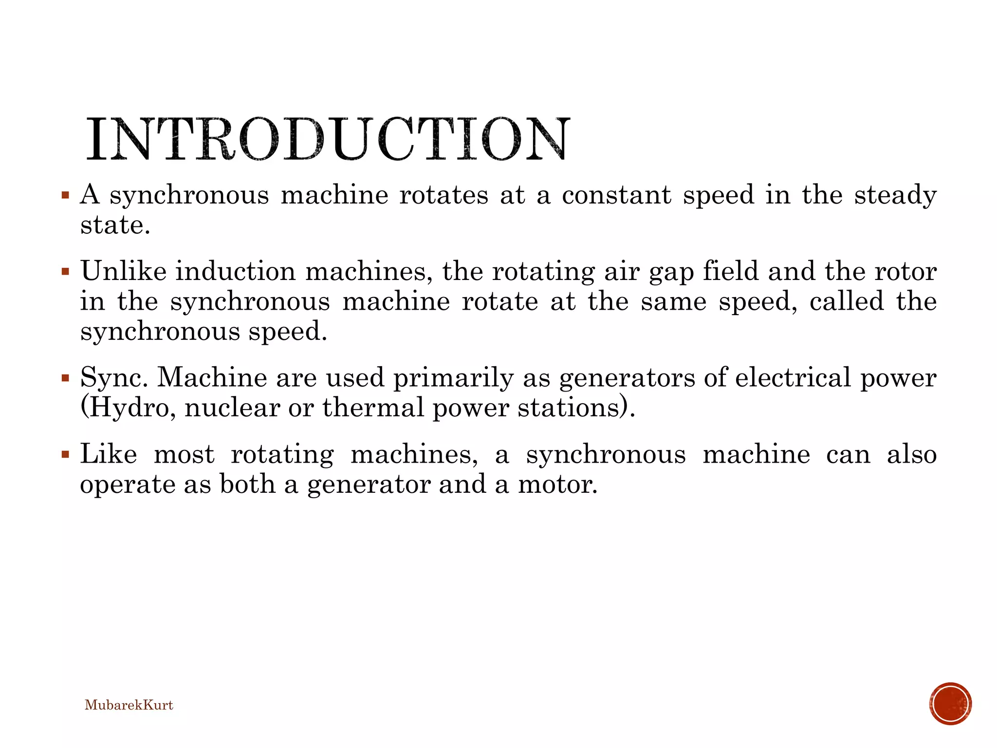  A synchronous machine rotates at a constant speed in the steady
state.
 Unlike induction machines, the rotating air gap field and the rotor
in the synchronous machine rotate at the same speed, called the
synchronous speed.
 Sync. Machine are used primarily as generators of electrical power
(Hydro, nuclear or thermal power stations).
 Like most rotating machines, a synchronous machine can also
operate as both a generator and a motor.
MubarekKurt
 