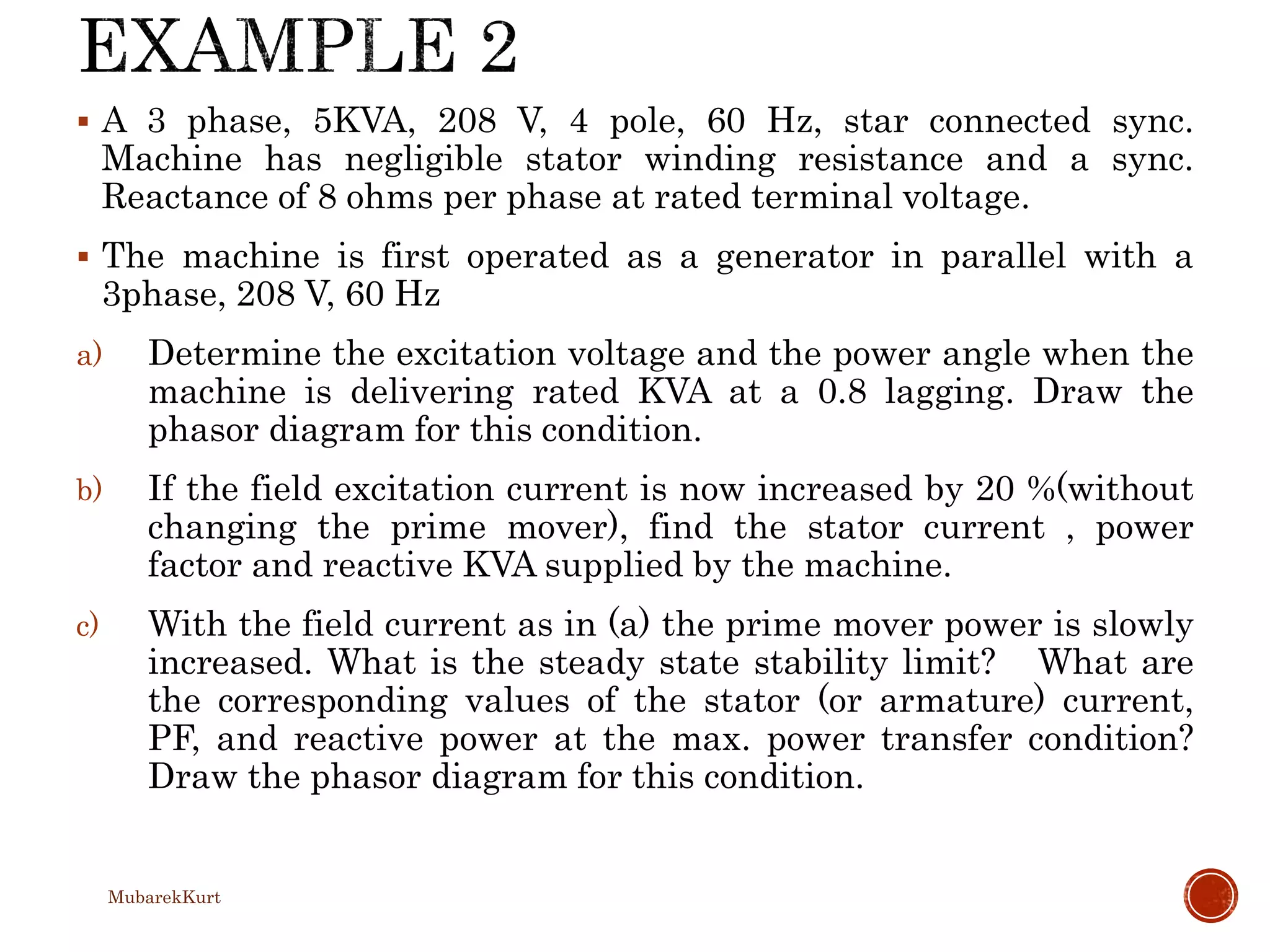  A 3 phase, 5KVA, 208 V, 4 pole, 60 Hz, star connected sync.
Machine has negligible stator winding resistance and a sync.
Reactance of 8 ohms per phase at rated terminal voltage.
 The machine is first operated as a generator in parallel with a
3phase, 208 V, 60 Hz
a) Determine the excitation voltage and the power angle when the
machine is delivering rated KVA at a 0.8 lagging. Draw the
phasor diagram for this condition.
b) If the field excitation current is now increased by 20 %(without
changing the prime mover), find the stator current , power
factor and reactive KVA supplied by the machine.
c) With the field current as in (a) the prime mover power is slowly
increased. What is the steady state stability limit? What are
the corresponding values of the stator (or armature) current,
PF, and reactive power at the max. power transfer condition?
Draw the phasor diagram for this condition.
MubarekKurt
 
