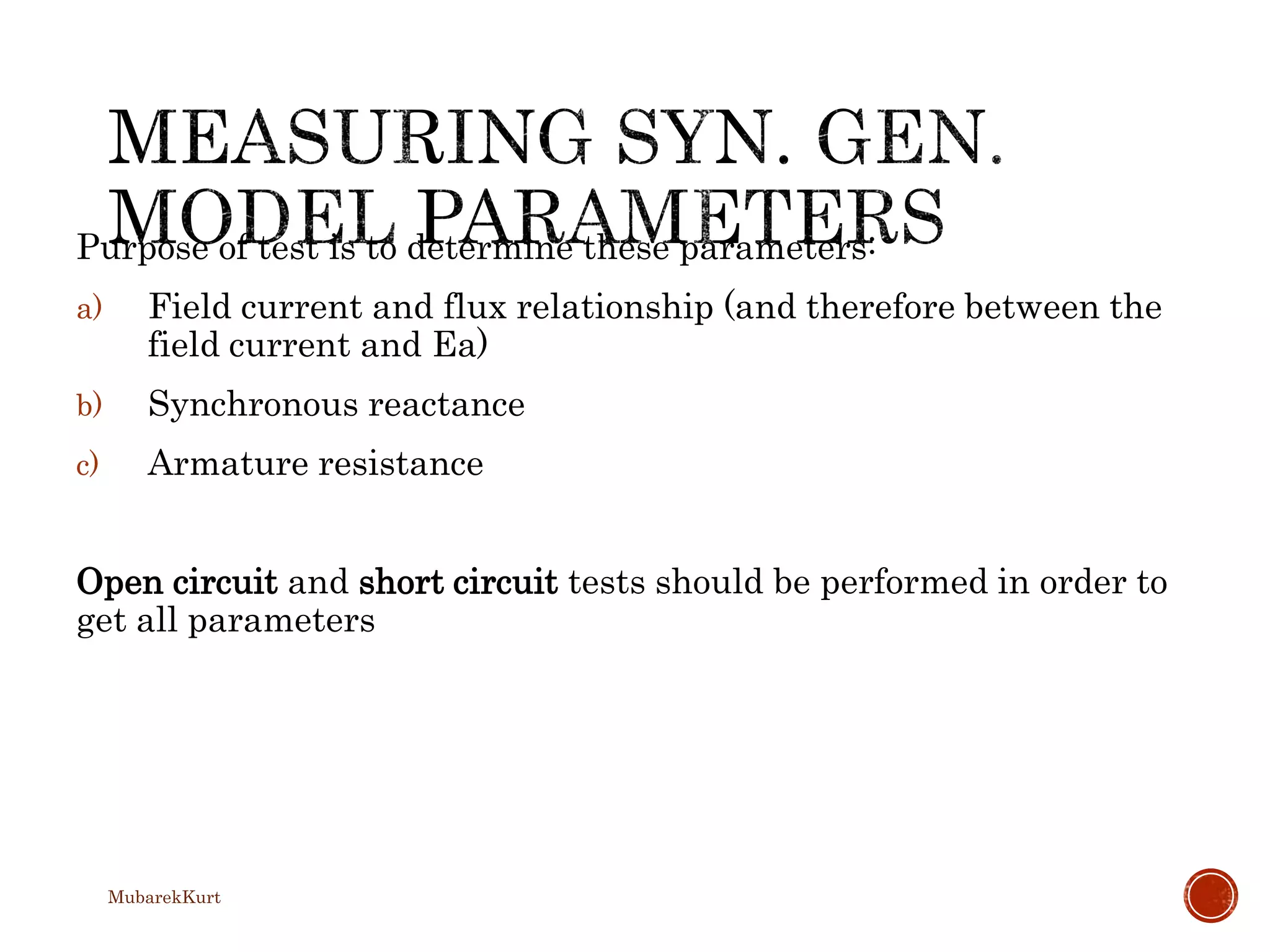 Purpose of test is to determine these parameters:
a) Field current and flux relationship (and therefore between the
field current and Ea)
b) Synchronous reactance
c) Armature resistance
Open circuit and short circuit tests should be performed in order to
get all parameters
MubarekKurt
 