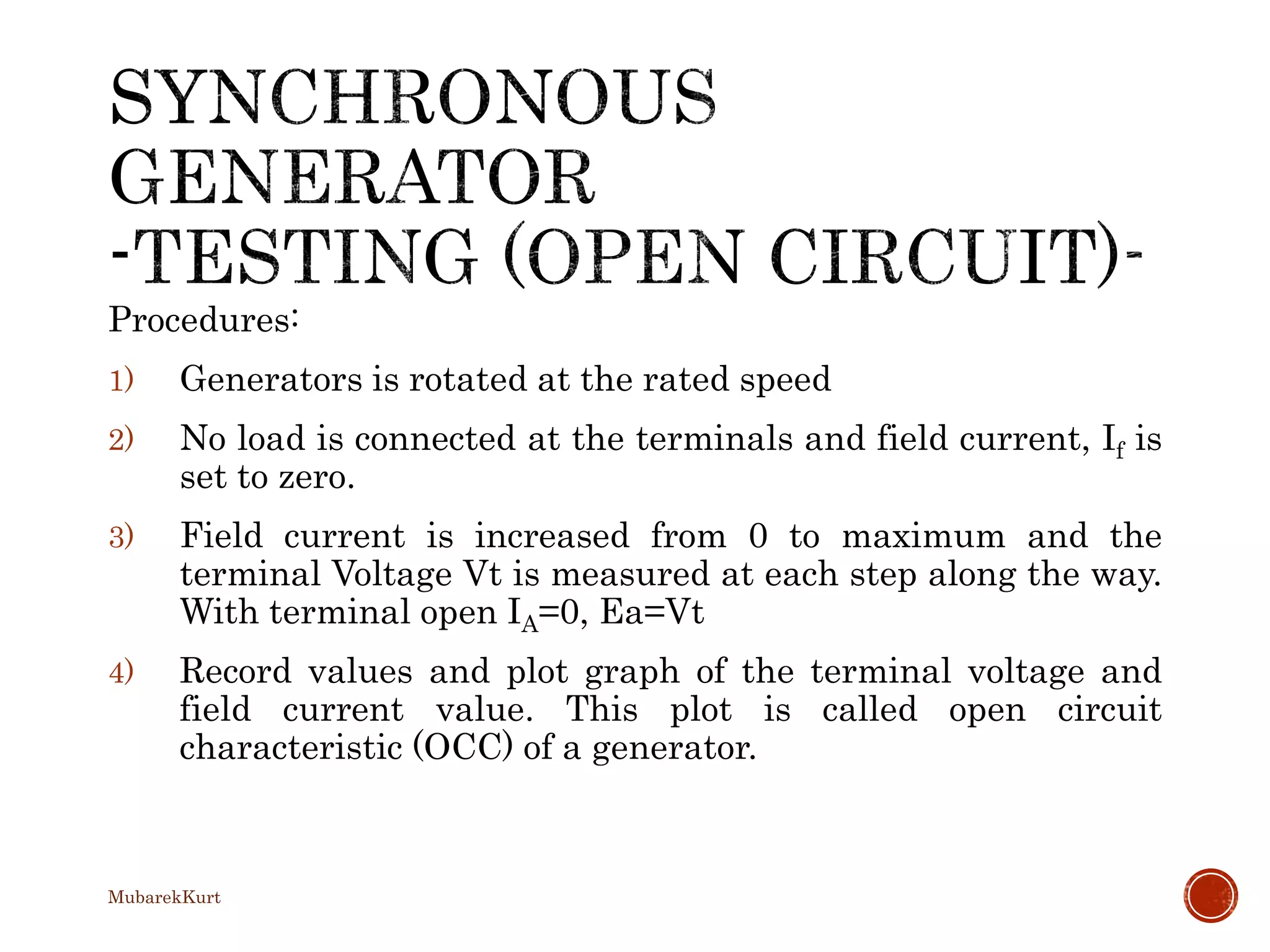 Procedures:
1) Generators is rotated at the rated speed
2) No load is connected at the terminals and field current, If is
set to zero.
3) Field current is increased from 0 to maximum and the
terminal Voltage Vt is measured at each step along the way.
With terminal open IA=0, Ea=Vt
4) Record values and plot graph of the terminal voltage and
field current value. This plot is called open circuit
characteristic (OCC) of a generator.
MubarekKurt
 