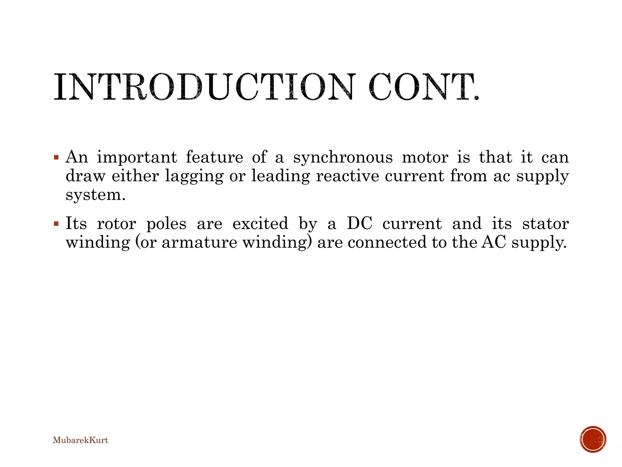  An important feature of a synchronous motor is that it can
draw either lagging or leading reactive current from ac supply
system.
 Its rotor poles are excited by a DC current and its stator
winding (or armature winding) are connected to the AC supply.
MubarekKurt
 